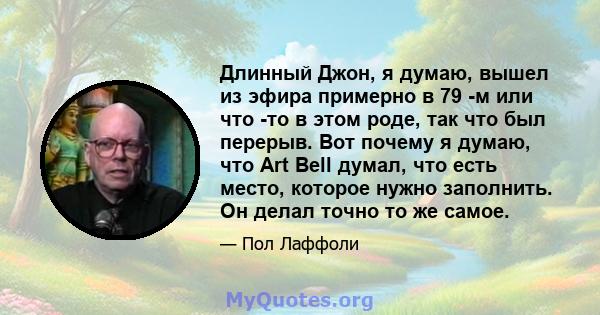 Длинный Джон, я думаю, вышел из эфира примерно в 79 -м или что -то в этом роде, так что был перерыв. Вот почему я думаю, что Art Bell думал, что есть место, которое нужно заполнить. Он делал точно то же самое.