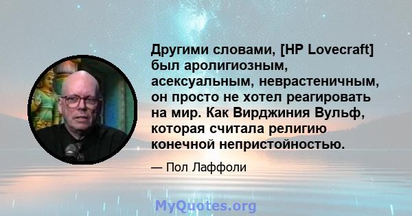 Другими словами, [HP Lovecraft] был аролигиозным, асексуальным, неврастеничным, он просто не хотел реагировать на мир. Как Вирджиния Вульф, которая считала религию конечной непристойностью.