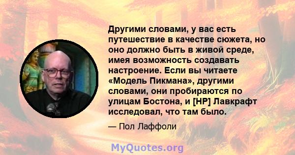 Другими словами, у вас есть путешествие в качестве сюжета, но оно должно быть в живой среде, имея возможность создавать настроение. Если вы читаете «Модель Пикмана», другими словами, они пробираются по улицам Бостона, и 