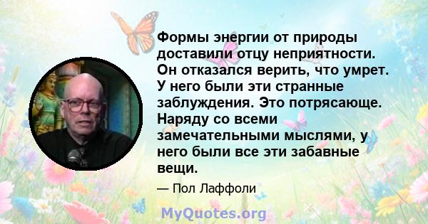 Формы энергии от природы доставили отцу неприятности. Он отказался верить, что умрет. У него были эти странные заблуждения. Это потрясающе. Наряду со всеми замечательными мыслями, у него были все эти забавные вещи.