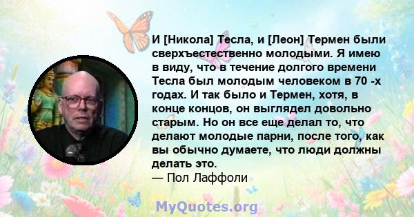 И [Никола] Тесла, и [Леон] Термен были сверхъестественно молодыми. Я имею в виду, что в течение долгого времени Тесла был молодым человеком в 70 -х годах. И так было и Термен, хотя, в конце концов, он выглядел довольно