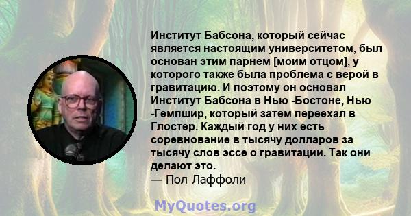 Институт Бабсона, который сейчас является настоящим университетом, был основан этим парнем [моим отцом], у которого также была проблема с верой в гравитацию. И поэтому он основал Институт Бабсона в Нью -Бостоне, Нью