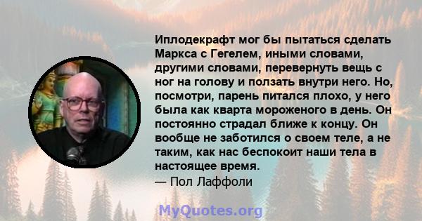 Иплодекрафт мог бы пытаться сделать Маркса с Гегелем, иными словами, другими словами, перевернуть вещь с ног на голову и ползать внутри него. Но, посмотри, парень питался плохо, у него была как кварта мороженого в день. 