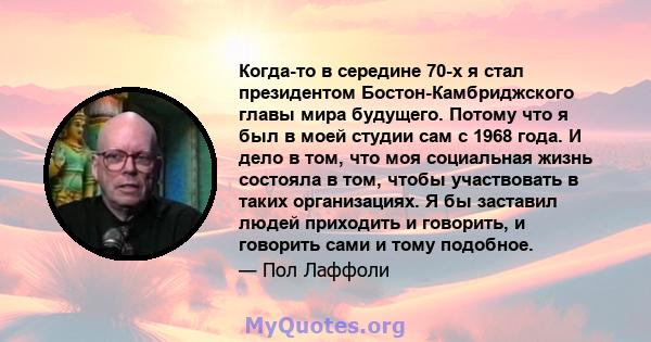 Когда-то в середине 70-х я стал президентом Бостон-Камбриджского главы мира будущего. Потому что я был в моей студии сам с 1968 года. И дело в том, что моя социальная жизнь состояла в том, чтобы участвовать в таких