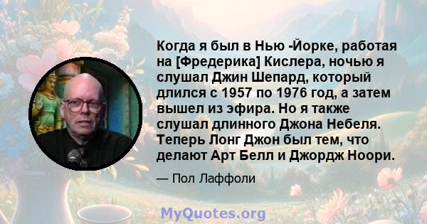 Когда я был в Нью -Йорке, работая на [Фредерика] Кислера, ночью я слушал Джин Шепард, который длился с 1957 по 1976 год, а затем вышел из эфира. Но я также слушал длинного Джона Небеля. Теперь Лонг Джон был тем, что