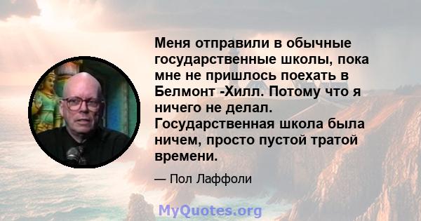 Меня отправили в обычные государственные школы, пока мне не пришлось поехать в Белмонт -Хилл. Потому что я ничего не делал. Государственная школа была ничем, просто пустой тратой времени.