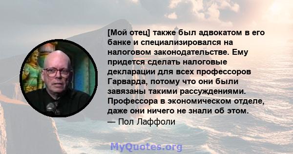 [Мой отец] также был адвокатом в его банке и специализировался на налоговом законодательстве. Ему придется сделать налоговые декларации для всех профессоров Гарварда, потому что они были завязаны такими рассуждениями.