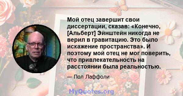 Мой отец завершит свои диссертации, сказав: «Конечно, [Альберт] Эйнштейн никогда не верил в гравитацию. Это было искажение пространства». И поэтому мой отец не мог поверить, что привлекательность на расстоянии была