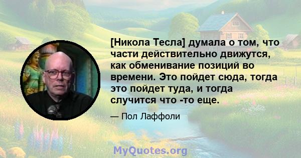 [Никола Тесла] думала о том, что части действительно движутся, как обменивание позиций во времени. Это пойдет сюда, тогда это пойдет туда, и тогда случится что -то еще.