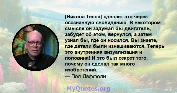 [Никола Тесла] сделает это через осознанную сновидению. В некотором смысле он задумал бы двигатель, забудет об этом, вернулся, а затем узнал бы, где он носился. Вы знаете, где детали были изнашиваются. Теперь это