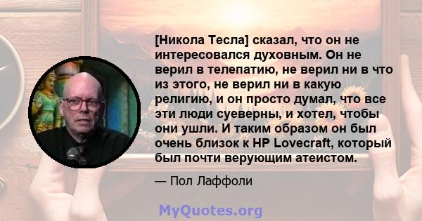 [Никола Тесла] сказал, что он не интересовался духовным. Он не верил в телепатию, не верил ни в что из этого, не верил ни в какую религию, и он просто думал, что все эти люди суеверны, и хотел, чтобы они ушли. И таким