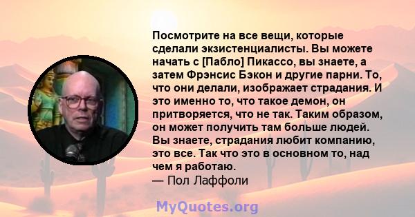 Посмотрите на все вещи, которые сделали экзистенциалисты. Вы можете начать с [Пабло] Пикассо, вы знаете, а затем Фрэнсис Бэкон и другие парни. То, что они делали, изображает страдания. И это именно то, что такое демон,