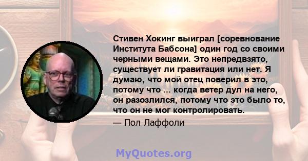 Стивен Хокинг выиграл [соревнование Института Бабсона] один год со своими черными вещами. Это непредвзято, существует ли гравитация или нет. Я думаю, что мой отец поверил в это, потому что ... когда ветер дул на него,