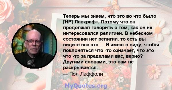 Теперь мы знаем, что это во что было [HP] Лавкрафт. Потому что он продолжал говорить о том, как он не интересовался религией. В небесном состоянии нет религии, то есть вы видите все это ... Я имею в виду, чтобы