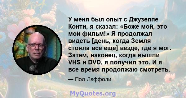 У меня был опыт с Джузеппе Конти, я сказал: «Боже мой, это мой фильм!» Я продолжал видеть [день, когда Земля стояла все еще] везде, где я мог. Затем, наконец, когда вышли VHS и DVD, я получил это. И я все время