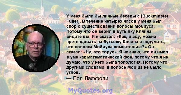 У меня были бы личные беседы с [Buckminster Fuller]. В течение четырех часов у меня был спор о существовании полосы Мобиуса. Потому что он верил в бутылку Кляйна, видите вы. И я сказал: «Как, в аду, можно претендовать