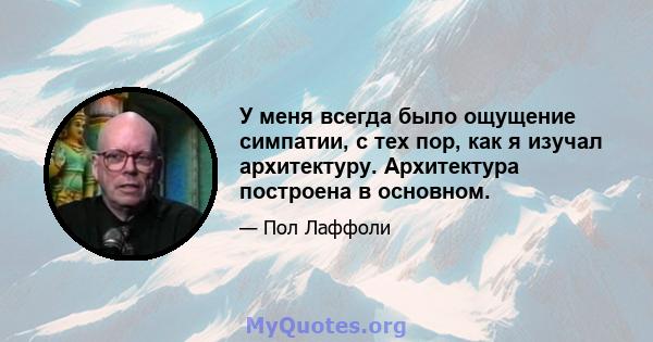 У меня всегда было ощущение симпатии, с тех пор, как я изучал архитектуру. Архитектура построена в основном.