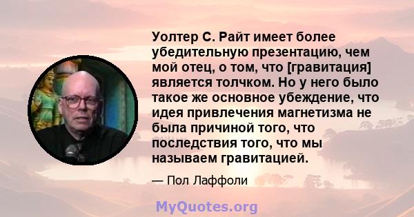 Уолтер С. Райт имеет более убедительную презентацию, чем мой отец, о том, что [гравитация] является толчком. Но у него было такое же основное убеждение, что идея привлечения магнетизма не была причиной того, что