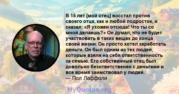 В 15 лет [мой отец] восстал против своего отца, как и любой подросток, и сказал: «Я ухожен отсюда! Что ты со мной делаешь?» Он думал, что не будет участвовать в таких вещах до конца своей жизни. Он просто хотел