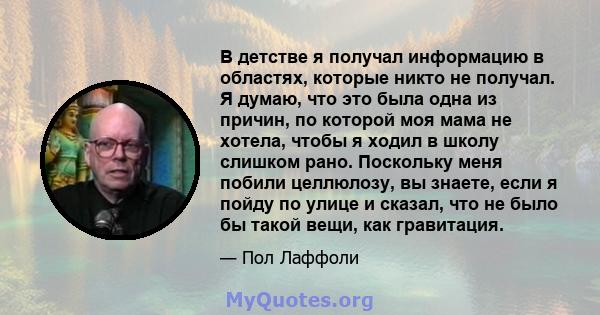 В детстве я получал информацию в областях, которые никто не получал. Я думаю, что это была одна из причин, по которой моя мама не хотела, чтобы я ходил в школу слишком рано. Поскольку меня побили целлюлозу, вы знаете,