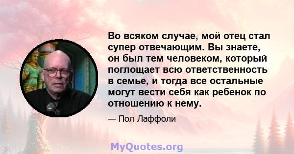 Во всяком случае, мой отец стал супер отвечающим. Вы знаете, он был тем человеком, который поглощает всю ответственность в семье, и тогда все остальные могут вести себя как ребенок по отношению к нему.