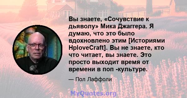 Вы знаете, «Сочувствие к дьяволу» Мика Джаггера. Я думаю, что это было вдохновлено этим [Историями HploveCraft]. Вы не знаете, кто что читает, вы знаете. Это просто выходит время от времени в поп -культуре.