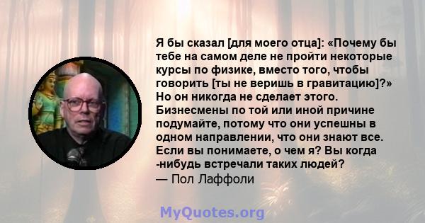 Я бы сказал [для моего отца]: «Почему бы тебе на самом деле не пройти некоторые курсы по физике, вместо того, чтобы говорить [ты не веришь в гравитацию]?» Но он никогда не сделает этого. Бизнесмены по той или иной