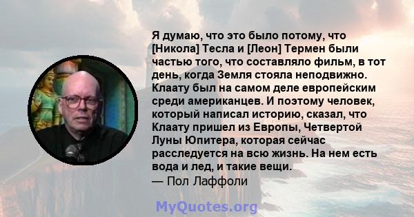 Я думаю, что это было потому, что [Никола] Тесла и [Леон] Термен были частью того, что составляло фильм, в тот день, когда Земля стояла неподвижно. Клаату был на самом деле европейским среди американцев. И поэтому