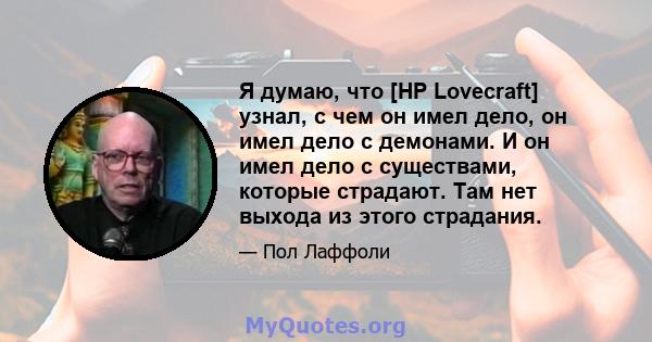 Я думаю, что [HP Lovecraft] узнал, с чем он имел дело, он имел дело с демонами. И он имел дело с существами, которые страдают. Там нет выхода из этого страдания.