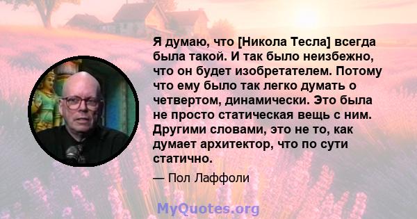 Я думаю, что [Никола Тесла] всегда была такой. И так было неизбежно, что он будет изобретателем. Потому что ему было так легко думать о четвертом, динамически. Это была не просто статическая вещь с ним. Другими словами, 