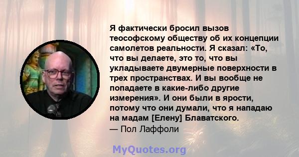 Я фактически бросил вызов теософскому обществу об их концепции самолетов реальности. Я сказал: «То, что вы делаете, это то, что вы укладываете двумерные поверхности в трех пространствах. И вы вообще не попадаете в