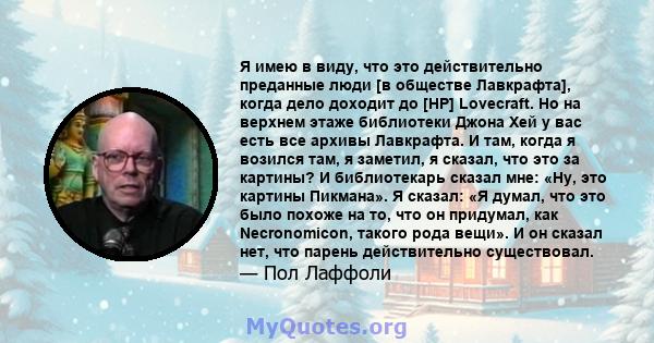 Я имею в виду, что это действительно преданные люди [в обществе Лавкрафта], когда дело доходит до [HP] Lovecraft. Но на верхнем этаже библиотеки Джона Хей у вас есть все архивы Лавкрафта. И там, когда я возился там, я