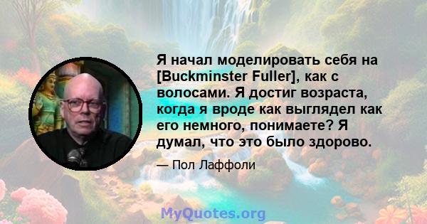 Я начал моделировать себя на [Buckminster Fuller], как с волосами. Я достиг возраста, когда я вроде как выглядел как его немного, понимаете? Я думал, что это было здорово.