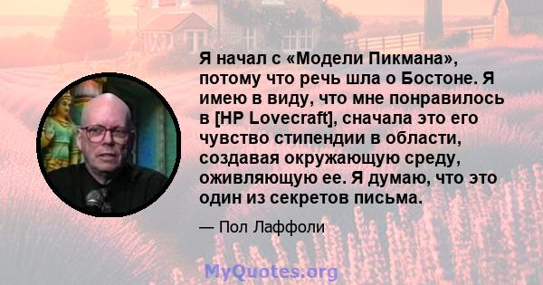 Я начал с «Модели Пикмана», потому что речь шла о Бостоне. Я имею в виду, что мне понравилось в [HP Lovecraft], сначала это его чувство стипендии в области, создавая окружающую среду, оживляющую ее. Я думаю, что это