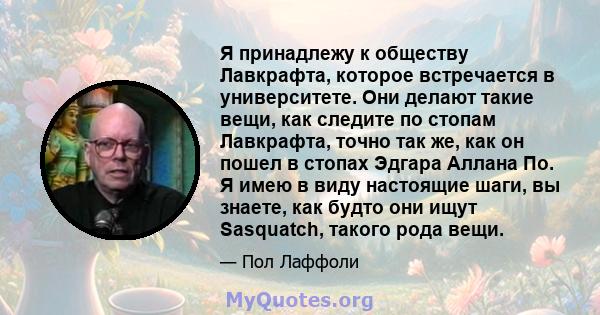 Я принадлежу к обществу Лавкрафта, которое встречается в университете. Они делают такие вещи, как следите по стопам Лавкрафта, точно так же, как он пошел в стопах Эдгара Аллана По. Я имею в виду настоящие шаги, вы