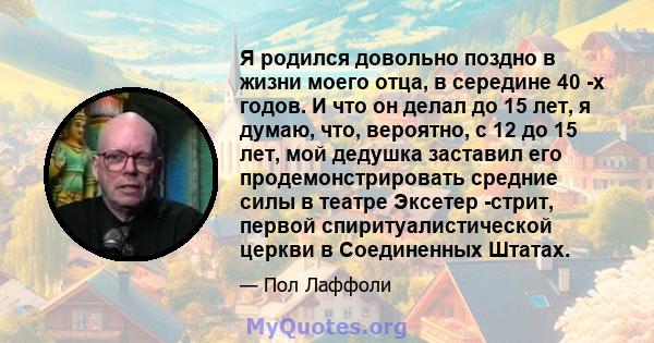 Я родился довольно поздно в жизни моего отца, в середине 40 -х годов. И что он делал до 15 лет, я думаю, что, вероятно, с 12 до 15 лет, мой дедушка заставил его продемонстрировать средние силы в театре Эксетер -стрит,