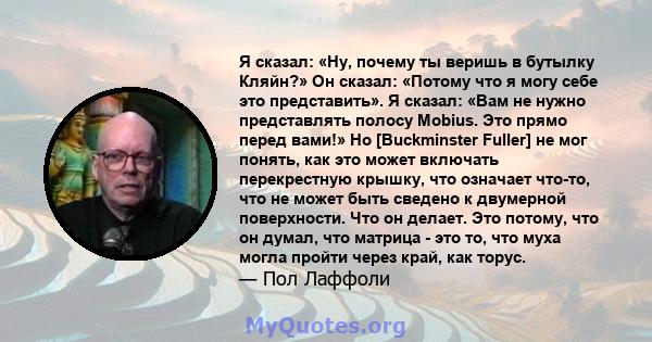 Я сказал: «Ну, почему ты веришь в бутылку Кляйн?» Он сказал: «Потому что я могу себе это представить». Я сказал: «Вам не нужно представлять полосу Mobius. Это прямо перед вами!» Но [Buckminster Fuller] не мог понять,