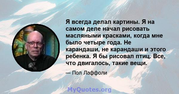 Я всегда делал картины. Я на самом деле начал рисовать масляными красками, когда мне было четыре года. Не карандаши, не карандаши и этого ребенка. Я бы рисовал птиц. Все, что двигалось, такие вещи.