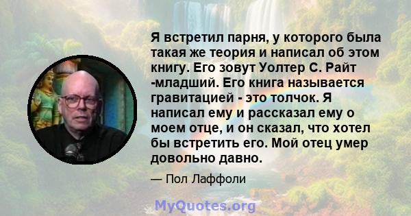 Я встретил парня, у которого была такая же теория и написал об этом книгу. Его зовут Уолтер С. Райт -младший. Его книга называется гравитацией - это толчок. Я написал ему и рассказал ему о моем отце, и он сказал, что