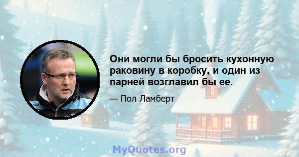 Они могли бы бросить кухонную раковину в коробку, и один из парней возглавил бы ее.