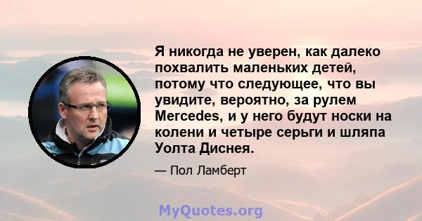 Я никогда не уверен, как далеко похвалить маленьких детей, потому что следующее, что вы увидите, вероятно, за рулем Mercedes, и у него будут носки на колени и четыре серьги и шляпа Уолта Диснея.