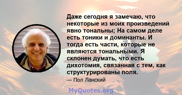 Даже сегодня я замечаю, что некоторые из моих произведений явно тональны; На самом деле есть тоники и доминанты. И тогда есть части, которые не являются тональными. Я склонен думать, что есть дихотомия, связанная с тем, 