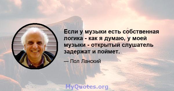 Если у музыки есть собственная логика - как я думаю, у моей музыки - открытый слушатель задержат и поймет.