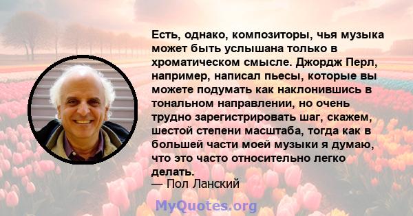 Есть, однако, композиторы, чья музыка может быть услышана только в хроматическом смысле. Джордж Перл, например, написал пьесы, которые вы можете подумать как наклонившись в тональном направлении, но очень трудно