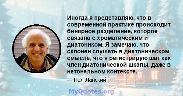 Иногда я представляю, что в современной практике происходит бинарное разделение, которое связано с хроматическим и диатоником. Я замечаю, что склонен слушать в диатоническом смысле, что я регистрирую шаг как член