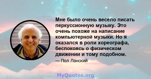 Мне было очень весело писать перкуссионную музыку. Это очень похоже на написание компьютерной музыки. Но я оказался в роли хореографа, беспокоясь о физическом движении и тому подобном.