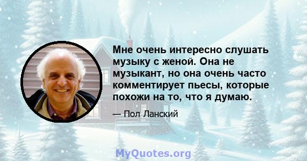 Мне очень интересно слушать музыку с женой. Она не музыкант, но она очень часто комментирует пьесы, которые похожи на то, что я думаю.