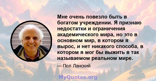 Мне очень повезло быть в богатом учреждении. Я признаю недостатки и ограничения академического мира, но это в основном мир, в котором я вырос, и нет никакого способа, в котором я мог бы выжить в так называемом реальном