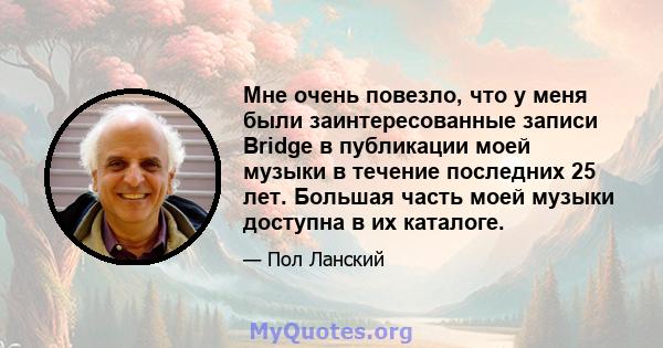 Мне очень повезло, что у меня были заинтересованные записи Bridge в публикации моей музыки в течение последних 25 лет. Большая часть моей музыки доступна в их каталоге.