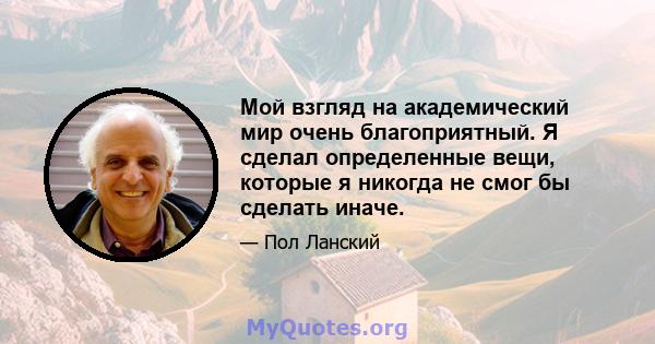 Мой взгляд на академический мир очень благоприятный. Я сделал определенные вещи, которые я никогда не смог бы сделать иначе.